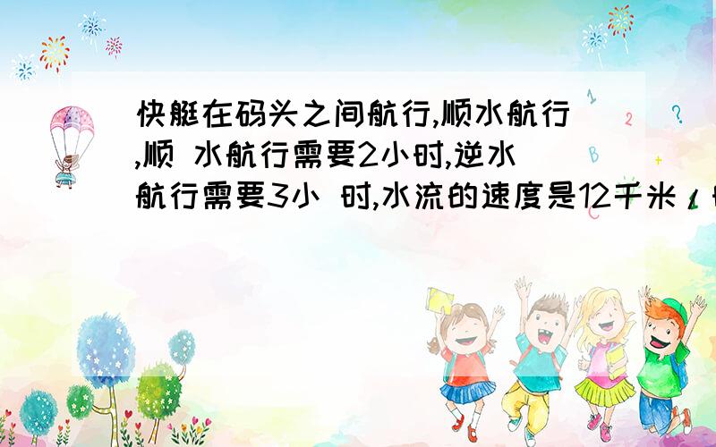 快艇在码头之间航行,顺水航行,顺 水航行需要2小时,逆水航行需要3小 时,水流的速度是12千米/时,求两 码头之间的距离 列方程