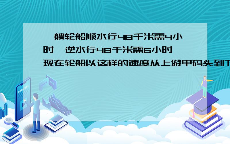 一艘轮船顺水行48千米需4小时,逆水行48千米需6小时,现在轮船以这样的速度从上游甲码头到下游乙码头,水水路长72千米.开船时正好掉下一块木板,顺水漂流,问轮船到达乙码头时,木板离乙码头