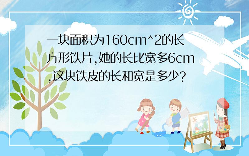 一块面积为160cm^2的长方形铁片,她的长比宽多6cm,这块铁皮的长和宽是多少?