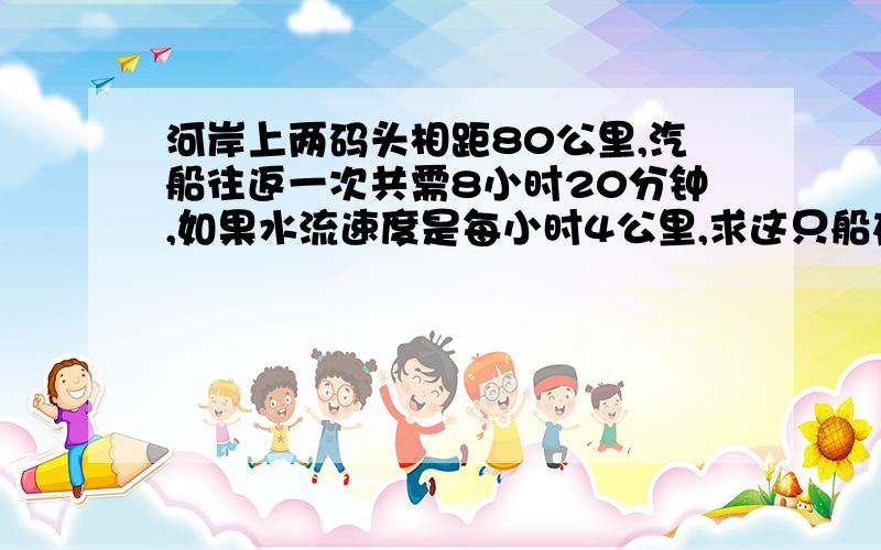 河岸上两码头相距80公里,汽船往返一次共需8小时20分钟,如果水流速度是每小时4公里,求这只船在静水中的速度停舶时间不算