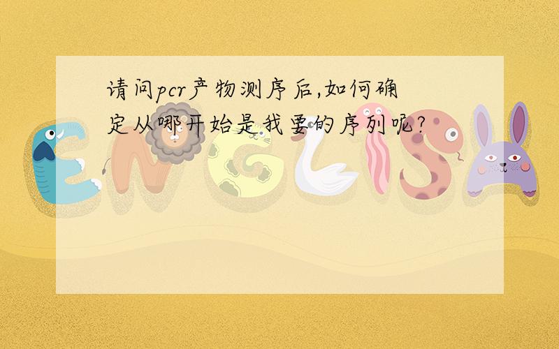 请问pcr产物测序后,如何确定从哪开始是我要的序列呢?