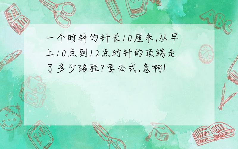 一个时钟的针长10厘米,从早上10点到12点时针的顶端走了多少路程?要公式,急啊!