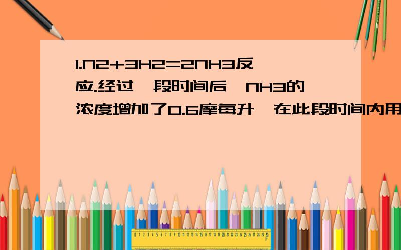 1.N2+3H2=2NH3反应.经过一段时间后,NH3的浓度增加了0.6摩每升,在此段时间内用H2表示的反应速率为0.45MOL/L*S,则反应所经过的时间为多少?2.已知某反应物升高10摄氏度,反应速率比原来增加2倍,将温