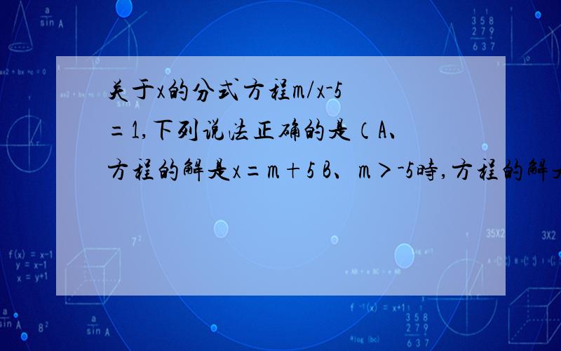 关于x的分式方程m/x-5 =1,下列说法正确的是（A、方程的解是x=m+5 B、m＞-5时,方程的解是正数 C、m＜-5时,方程的解为负数 D、无法确定