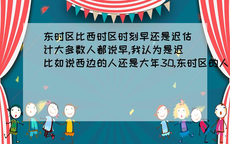 东时区比西时区时刻早还是迟估计大多数人都说早,我认为是迟比如说西边的人还是大年30,东时区的人已经年初一了,那不是他们时刻比我们迟    ?不如说西边的人才下午2点，东边下午5点，5点