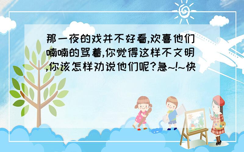 那一夜的戏并不好看,欢喜他们喃喃的骂着,你觉得这样不文明,你该怎样劝说他们呢?急~!~快