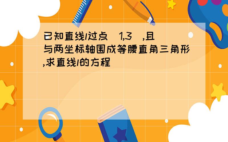 已知直线l过点（1,3）,且与两坐标轴围成等腰直角三角形,求直线l的方程