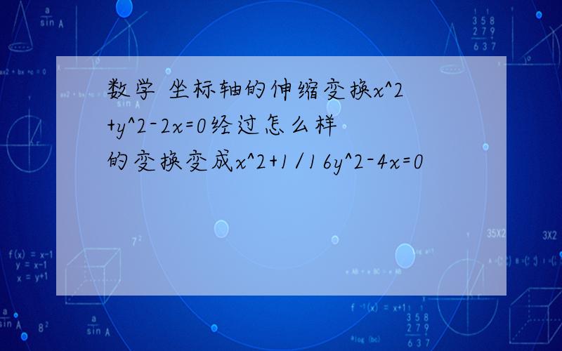 数学 坐标轴的伸缩变换x^2+y^2-2x=0经过怎么样的变换变成x^2+1/16y^2-4x=0