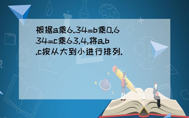 根据a乘6.34=b乘0.634=c乘63.4,将a.b.c按从大到小进行排列.