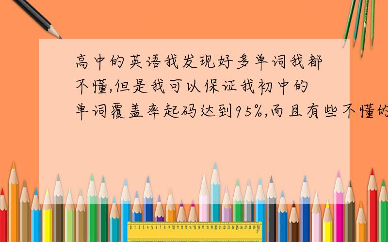 高中的英语我发现好多单词我都不懂,但是我可以保证我初中的单词覆盖率起码达到95%,而且有些不懂的单词在后面的词汇表也没有,也就是说没要求你背的,但做题的时候就是要做到这些单词,