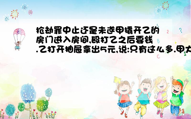 抢劫罪中止还是未遂甲撬开乙的房门进入房间,殴打乙之后要钱.乙打开抽屉拿出5元,说:只有这么多.甲大怒,将5元扔还乙.