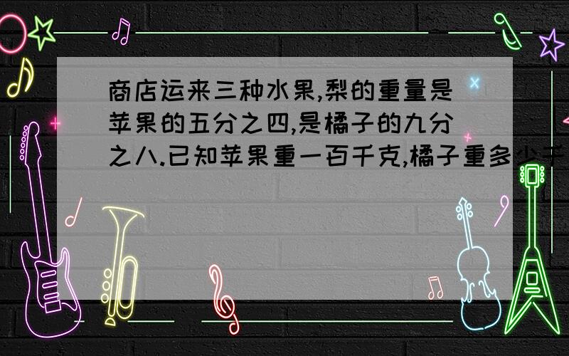 商店运来三种水果,梨的重量是苹果的五分之四,是橘子的九分之八.已知苹果重一百千克,橘子重多少千克?