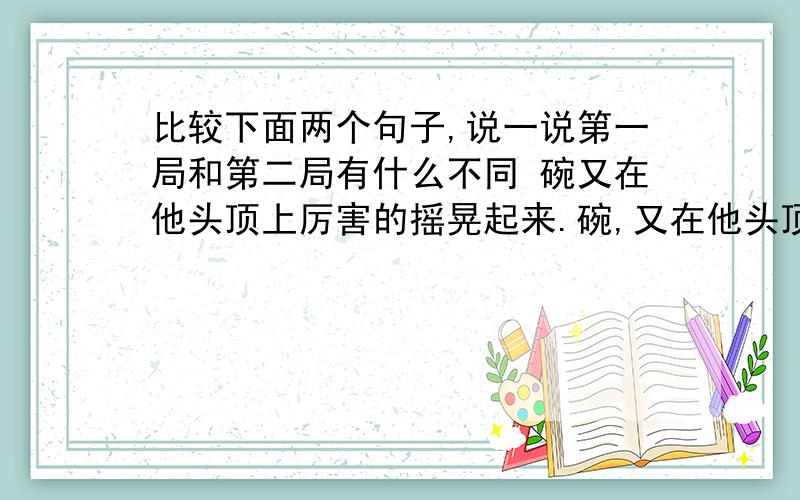 比较下面两个句子,说一说第一局和第二局有什么不同 碗又在他头顶上厉害的摇晃起来.碗,又在他头顶厉害