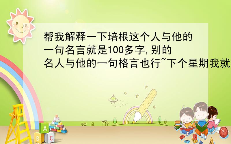 帮我解释一下培根这个人与他的一句名言就是100多字,别的名人与他的一句格言也行~下个星期我就要去讲了!还有解释一下那句话的意思，与培根这个人的介绍