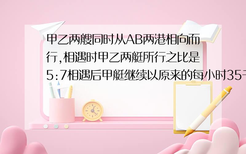 甲乙两艘同时从AB两港相向而行,相遇时甲乙两艇所行之比是5:7相遇后甲艇继续以原来的每小时35千米的速度行使,又用了6小时到达B港,AB两港相距多少千米