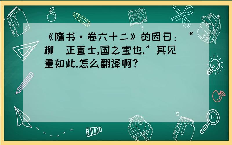 《隋书·卷六十二》的因曰：“柳彧正直士,国之宝也.”其见重如此.怎么翻译啊?