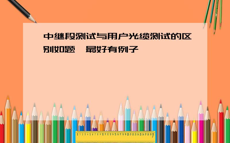 中继段测试与用户光缆测试的区别如题,最好有例子,