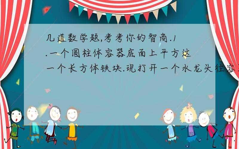 几道数学题,考考你的智商.1.一个圆柱体容器底面上平方这一个长方体铁块.现打开一个水龙头往容器内注水3分钟,水恰好没过长方体的顶面,又过了18分钟,水灌满了容器.已知容器的高度是50厘