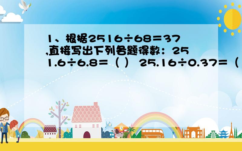 1、根据2516÷68＝37,直接写出下列各题得数：251.6÷6.8＝（ ） 25.16÷0.37＝（ ） 0.068×3.7＝（ ） 2、在（ ）内填入适当的运算符号或数据：1）0.43（ ）1000＝430 2.46×（ ）＝24.6 12.5（ ）100＝0.125 0.0