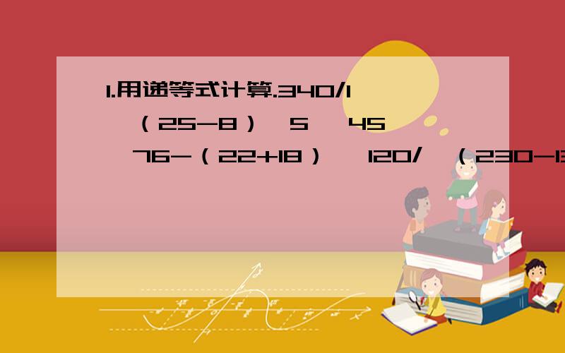 1.用递等式计算.340/1〔（25-8）*5〕 45*〔76-（22+18）〕 120/〔（230-130）/5〕 （350-200）/30+32.应用题：水果店运来3车苹果,每车重200千克.这些苹果正好能装25箱,平均每箱苹果重多少千克?（写算式