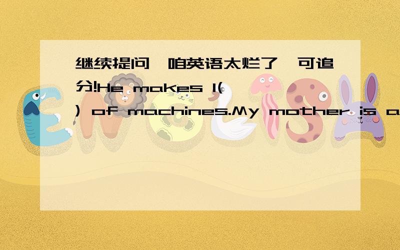 继续提问,咱英语太烂了,可追分!He makes l( ) of machines.My mother is a teacher o( ) English .I study in a secondary school.My father is forty.He works hard .My mother is very tall and b( ).After work,she d( ) the cooking at home.I like sw