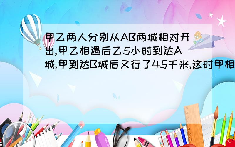 甲乙两人分别从AB两城相对开出,甲乙相遇后乙5小时到达A城,甲到达B城后又行了45千米,这时甲相遇后行的路程是全程的四分之一,甲的速度是多少?