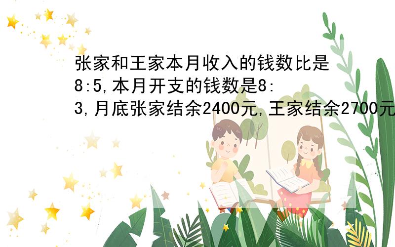 张家和王家本月收入的钱数比是8:5,本月开支的钱数是8:3,月底张家结余2400元,王家结余2700元.问：本月每家各收入多少元?（用比例解）