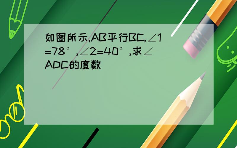 如图所示,AB平行BC,∠1=78°,∠2=40°,求∠ADC的度数