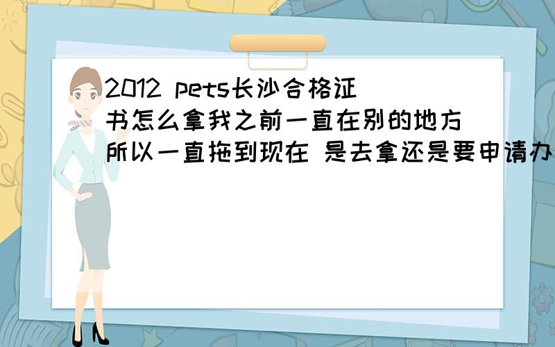 2012 pets长沙合格证书怎么拿我之前一直在别的地方所以一直拖到现在 是去拿还是要申请办理呢?