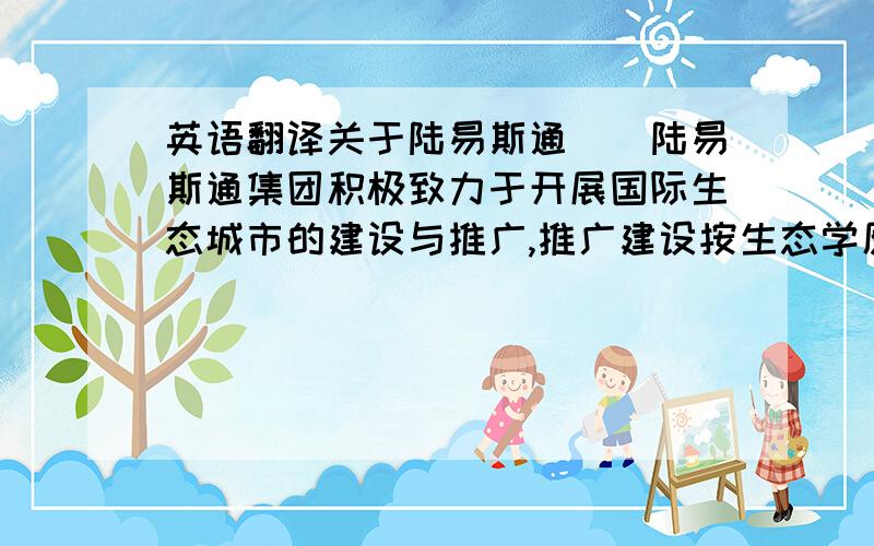 英语翻译关于陆易斯通　　陆易斯通集团积极致力于开展国际生态城市的建设与推广,推广建设按生态学原则建立起来的社会、经济、自然协调发展的高能低碳、并且可持续发展的新型社会,