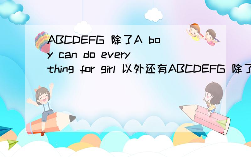 ABCDEFG 除了A boy can do everything for girl 以外还有ABCDEFG 除了A boy can do everything for girl 以外还有什么?最好腐一点.要中文意思