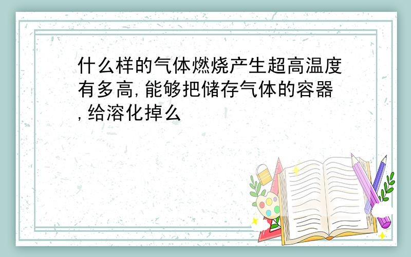 什么样的气体燃烧产生超高温度有多高,能够把储存气体的容器,给溶化掉么