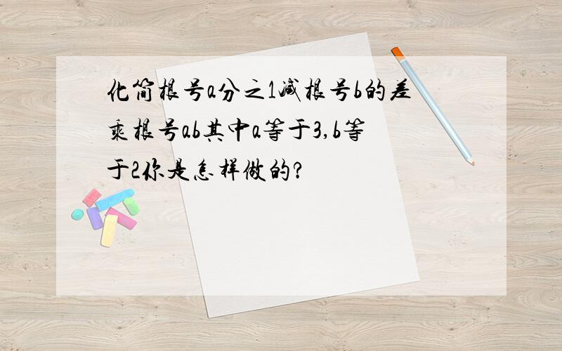 化简根号a分之1减根号b的差乘根号ab其中a等于3,b等于2你是怎样做的?