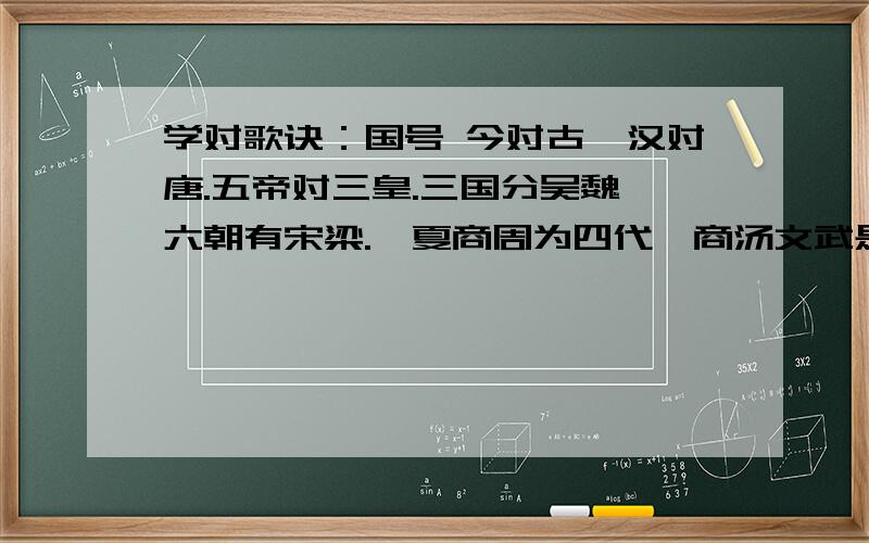 学对歌诀：国号 今对古,汉对唐.五帝对三皇.三国分吴魏,六朝有宋梁.虞夏商周为四代,商汤文武是三王下联以“色彩”对.