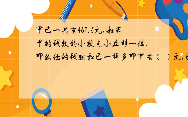 甲已一共有467.5元,如果甲的钱数的小数点小左移一位,那么他的钱就和已一样多那甲有（ ）元,已有（ ）元.