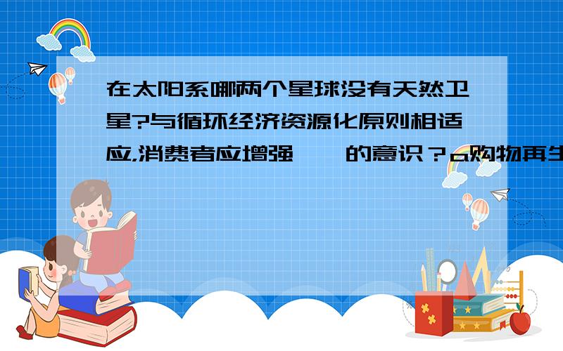 在太阳系哪两个星球没有天然卫星?与循环经济资源化原则相适应，消费者应增强【】的意识？a购物再生物品b少用再生物品c拒绝再生物品