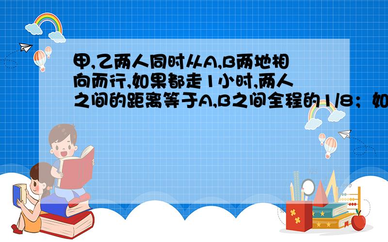 甲,乙两人同时从A,B两地相向而行,如果都走1小时,两人之间的距离等于A,B之间全程的1/8；如果甲走2/3小时,乙走半小时,这样两人之间的距离等于A,B之间全程的一半,问甲,乙两人各需多少小时才