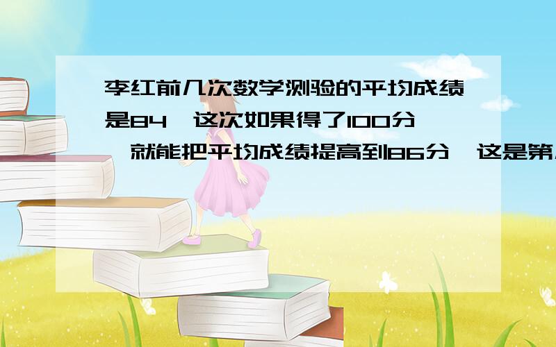 李红前几次数学测验的平均成绩是84,这次如果得了100分,就能把平均成绩提高到86分,这是第几次测验