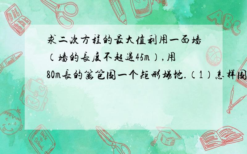 求二次方程的最大值利用一面墙（墙的长度不超过45m）,用80m长的篱笆围一个矩形场地.（1）怎样围才能使矩形场地的面积为750㎡?（2）怎样围矩形场地的面积最大?