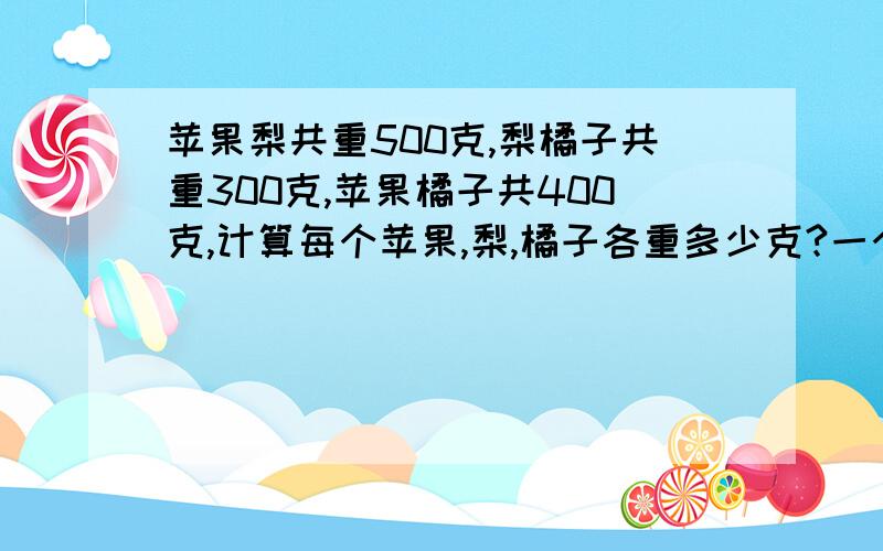 苹果梨共重500克,梨橘子共重300克,苹果橘子共400克,计算每个苹果,梨,橘子各重多少克?一个方块一个圆球一个四柱共重30千克，两个方块两个四柱共重40千克，两相圆球一个四柱重32千克，观察