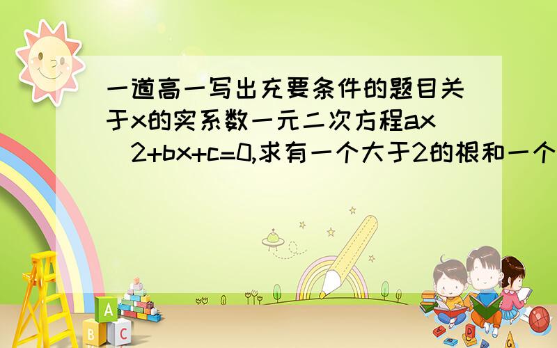 一道高一写出充要条件的题目关于x的实系数一元二次方程ax^2+bx+c=0,求有一个大于2的根和一个小于2的根的充要条件答案是△>0,c/a+2b/a+4