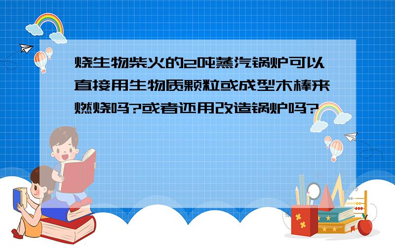 烧生物柴火的2吨蒸汽锅炉可以直接用生物质颗粒或成型木棒来燃烧吗?或者还用改造锅炉吗?