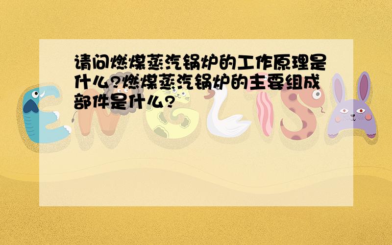 请问燃煤蒸汽锅炉的工作原理是什么?燃煤蒸汽锅炉的主要组成部件是什么?