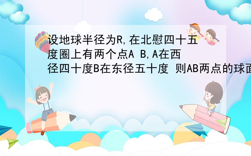 设地球半径为R,在北慰四十五度圈上有两个点A B,A在西径四十度B在东径五十度 则AB两点的球面距离是多少