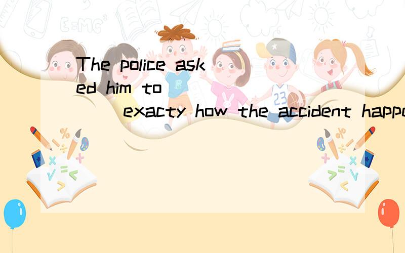 The police asked him to ______ exacty how the accident happened.