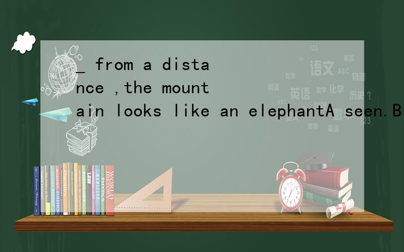 _ from a distance ,the mountain looks like an elephantA seen.B seeing C having seen D having been seeing怎么选?给我讲下