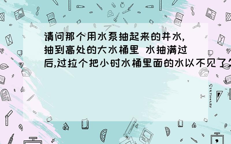 请问那个用水泵抽起来的井水,抽到高处的大水桶里 水抽满过后,过拉个把小时水桶里面的水以不见了怎么回事