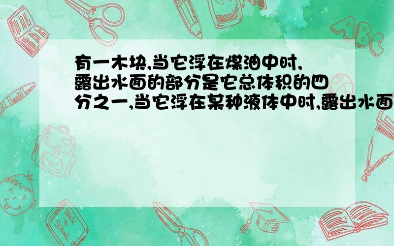 有一木块,当它浮在煤油中时,露出水面的部分是它总体积的四分之一,当它浮在某种液体中时,露出水面的部分是它总体积的二分之一,求这种液体的密度