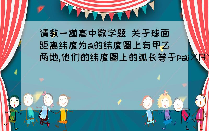 请教一道高中数学题 关于球面距离纬度为a的纬度圈上有甲乙两地,他们的纬度圈上的弧长等于pai×R×cosa(R是地球的半径),求甲乙两地的球面距离