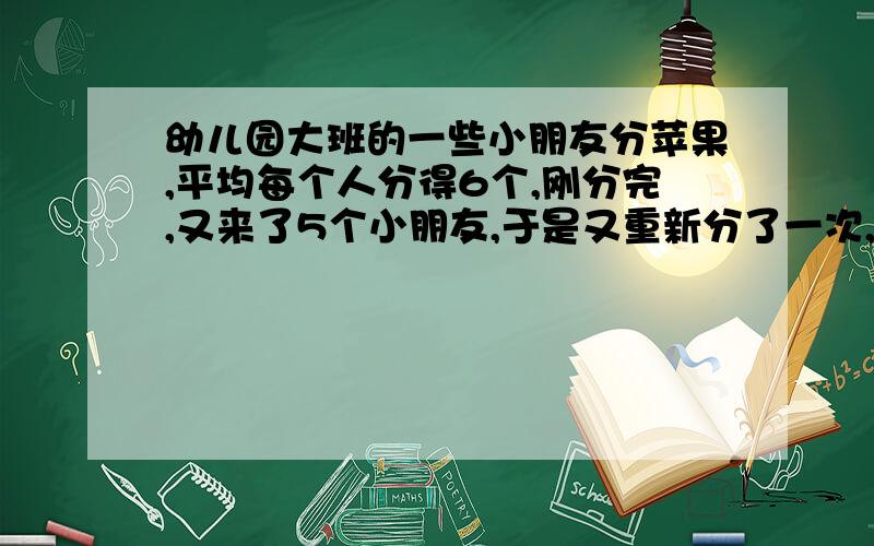 幼儿园大班的一些小朋友分苹果,平均每个人分得6个,刚分完,又来了5个小朋友,于是又重新分了一次,结果每个人少分得1个,原来有几个小朋友?一共有几个苹果?